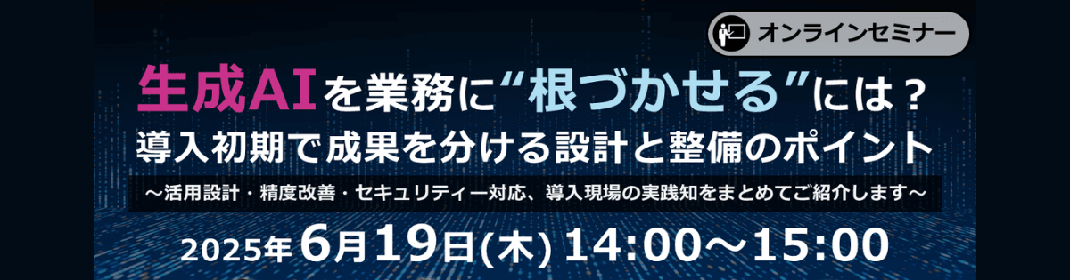 【オンライン開催】<br />
生成AIを業務に“根づかせる”には？ 導入初期で成果を分ける設計と整備のポイント<br />
～活用設計・精度改善・セキュリティ対応、導入現場の実践知をまとめてご紹介します～